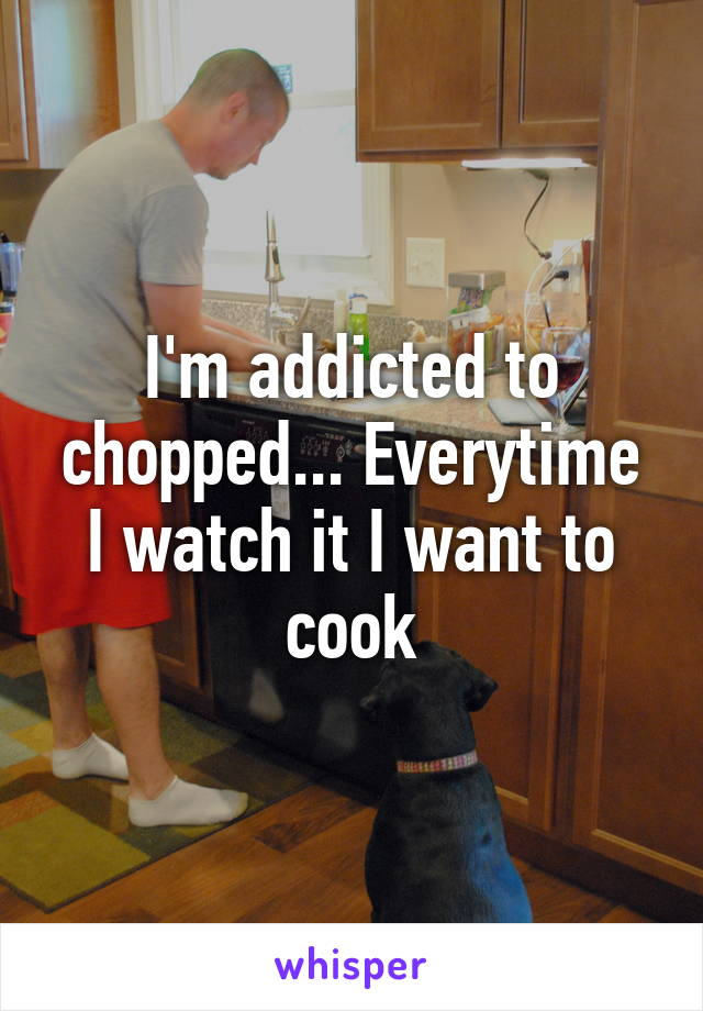 I'm addicted to chopped... Everytime I watch it I want to cook