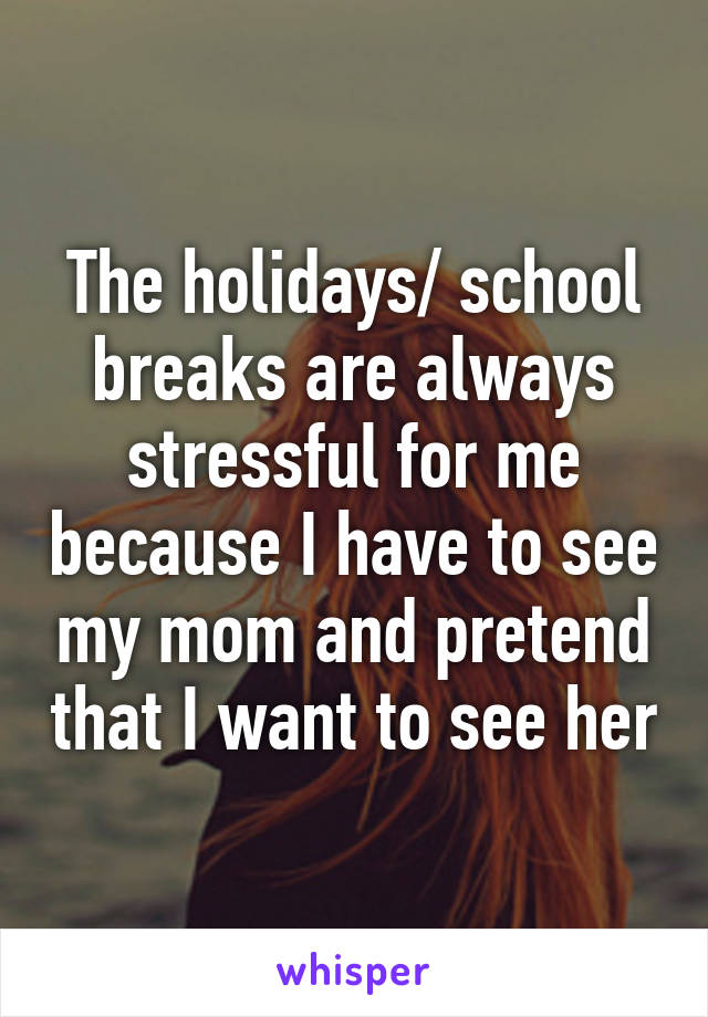 The holidays/ school breaks are always stressful for me because I have to see my mom and pretend that I want to see her