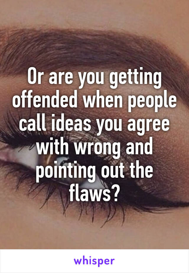 Or are you getting offended when people call ideas you agree with wrong and pointing out the flaws?