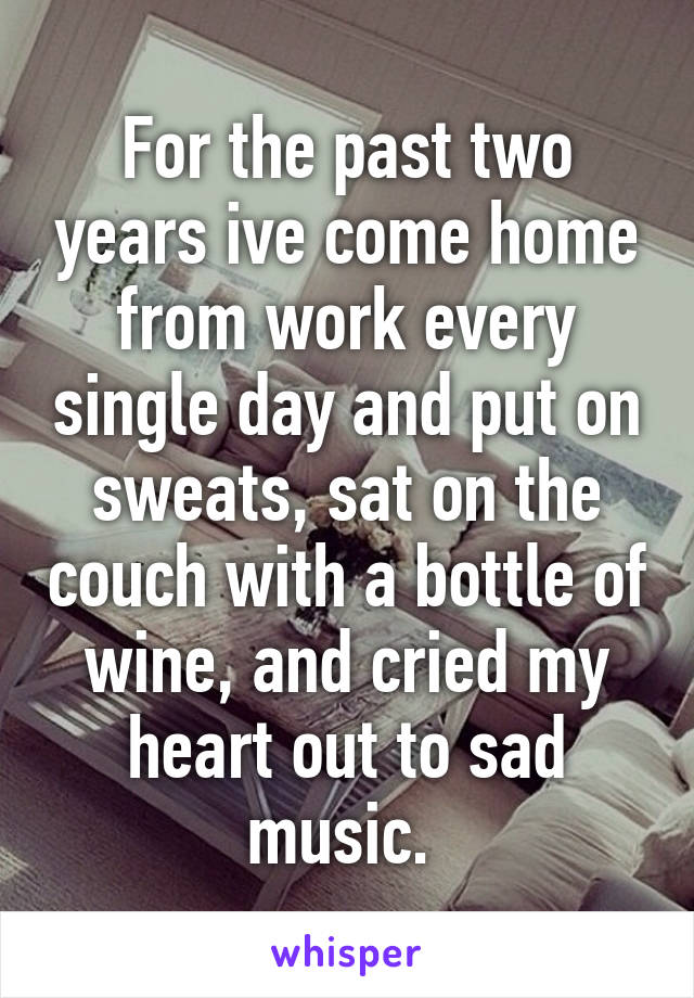 For the past two years ive come home from work every single day and put on sweats, sat on the couch with a bottle of wine, and cried my heart out to sad music. 