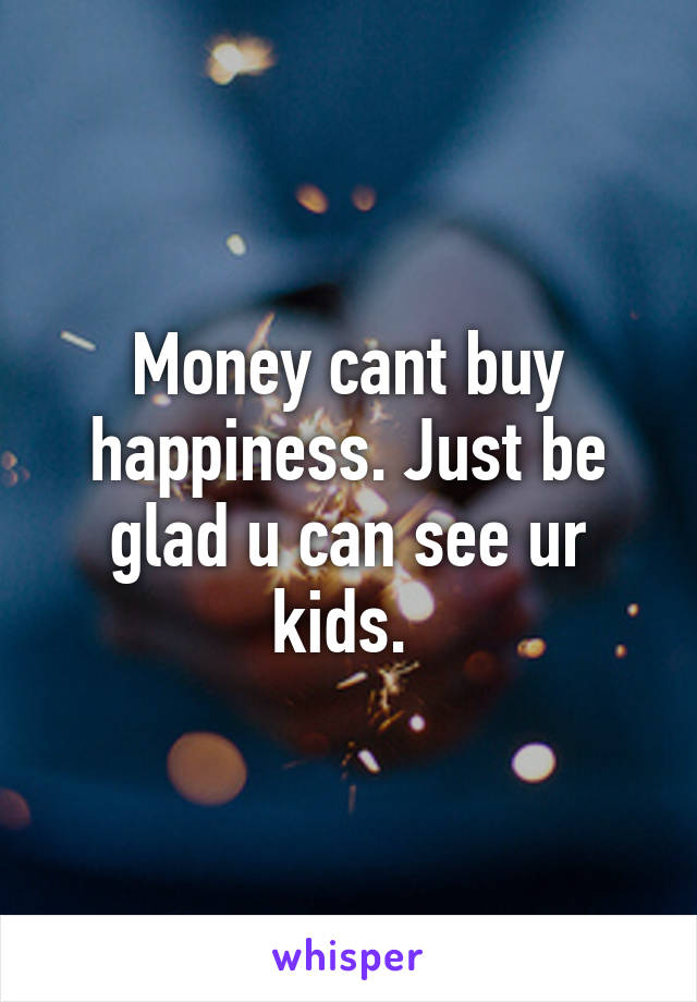 Money cant buy happiness. Just be glad u can see ur kids. 