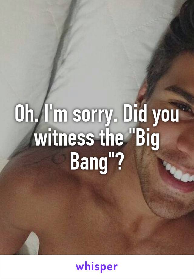 Oh. I'm sorry. Did you witness the "Big Bang"?