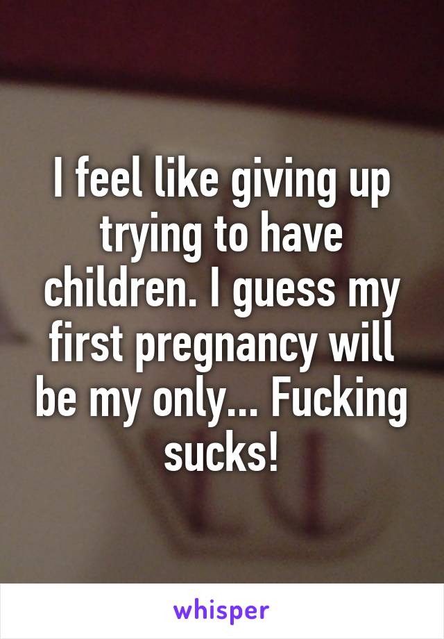 I feel like giving up trying to have children. I guess my first pregnancy will be my only... Fucking sucks!