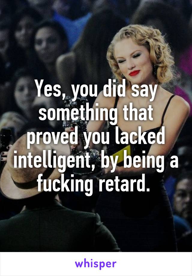 Yes, you did say something that proved you lacked intelligent, by being a fucking retard. 