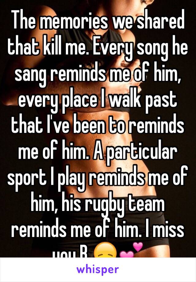 The memories we shared that kill me. Every song he sang reminds me of him, every place I walk past that I've been to reminds me of him. A particular sport I play reminds me of him, his rugby team reminds me of him. I miss you B 😞💕