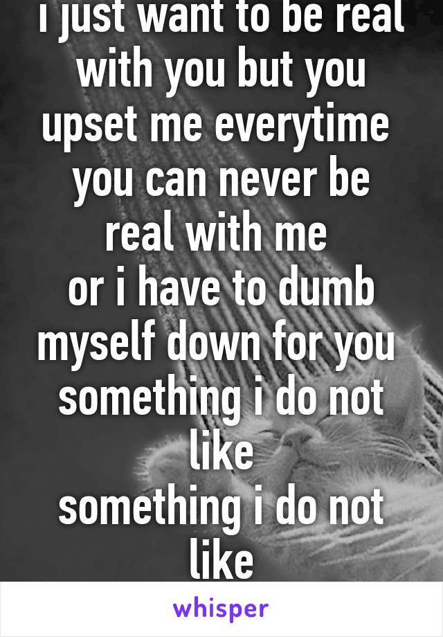 i just want to be real with you but you upset me everytime 
you can never be real with me 
or i have to dumb myself down for you 
something i do not like
something i do not like
