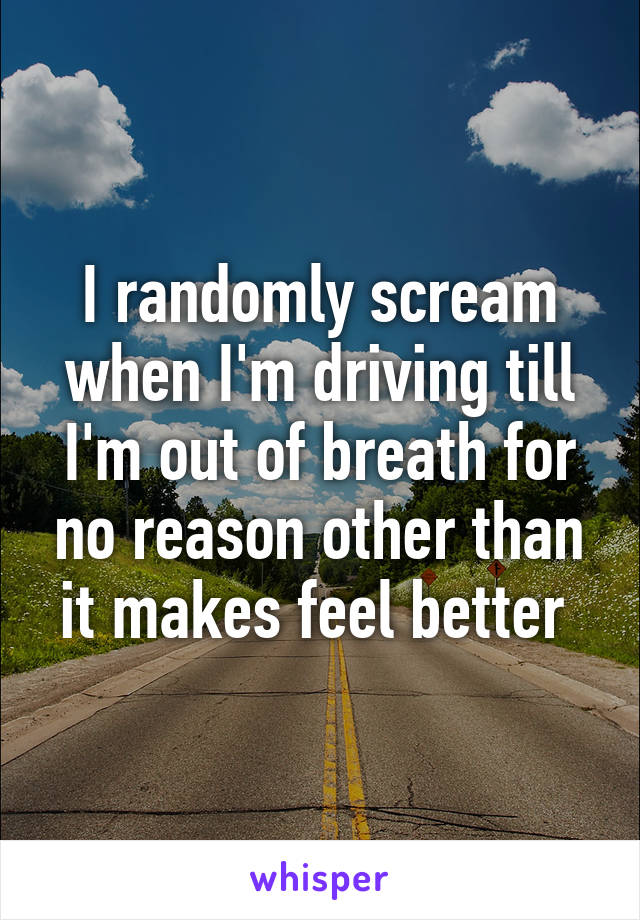 I randomly scream when I'm driving till I'm out of breath for no reason other than it makes feel better 