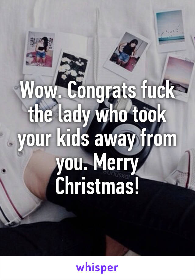 Wow. Congrats fuck the lady who took your kids away from you. Merry Christmas!