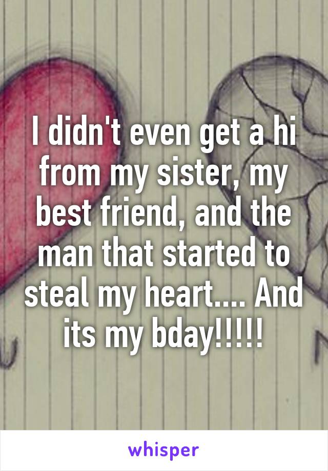 I didn't even get a hi from my sister, my best friend, and the man that started to steal my heart.... And its my bday!!!!!