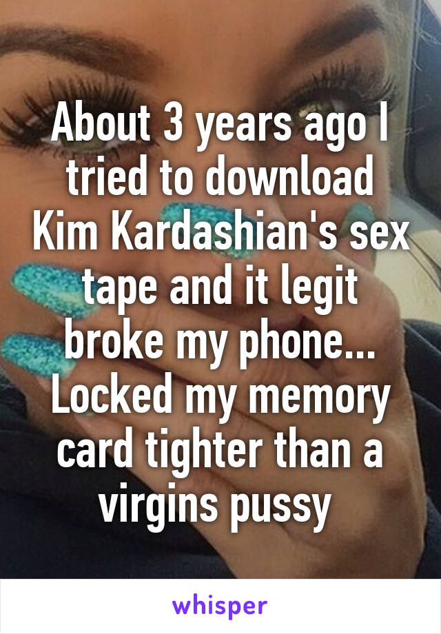 About 3 years ago I tried to download Kim Kardashian's sex tape and it legit broke my phone... Locked my memory card tighter than a virgins pussy 