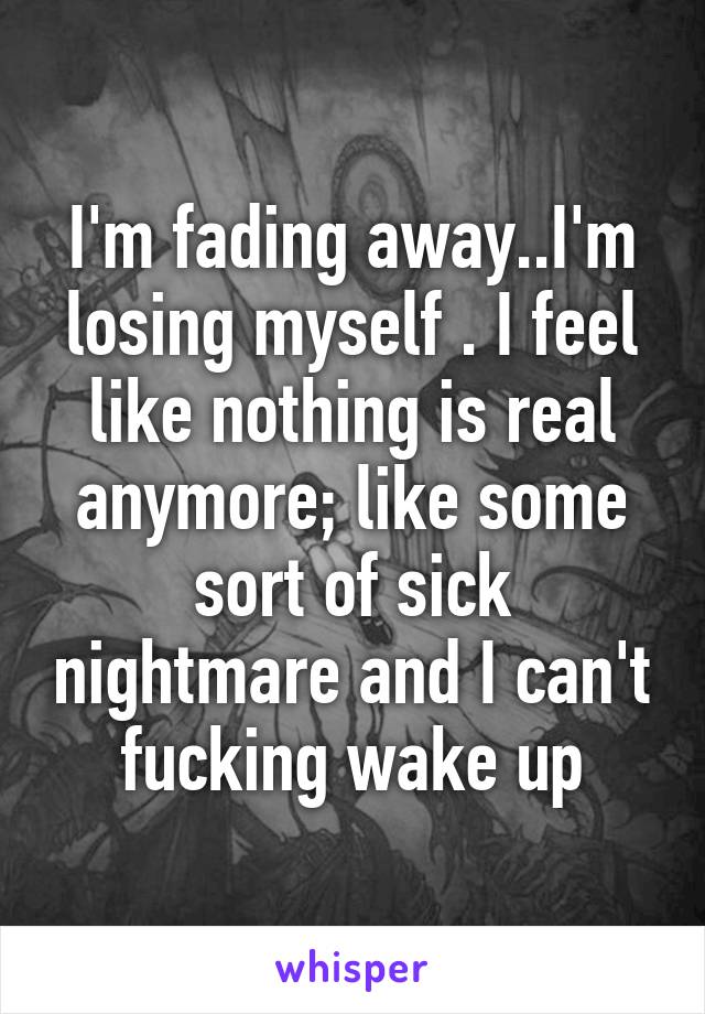 I'm fading away..I'm losing myself . I feel like nothing is real anymore; like some sort of sick nightmare and I can't fucking wake up