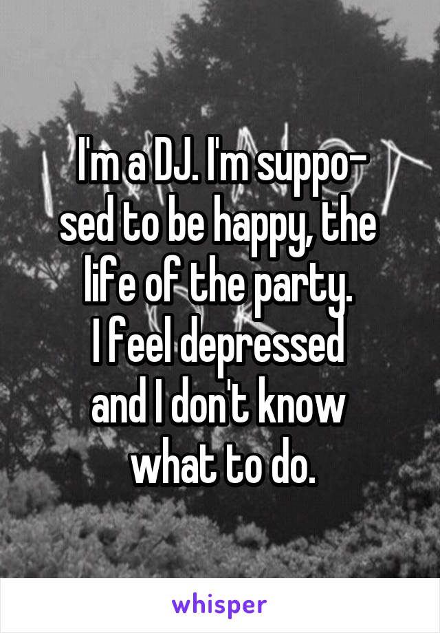 I'm a DJ. I'm suppo-
sed to be happy, the 
life of the party. 
I feel depressed 
and I don't know 
what to do.