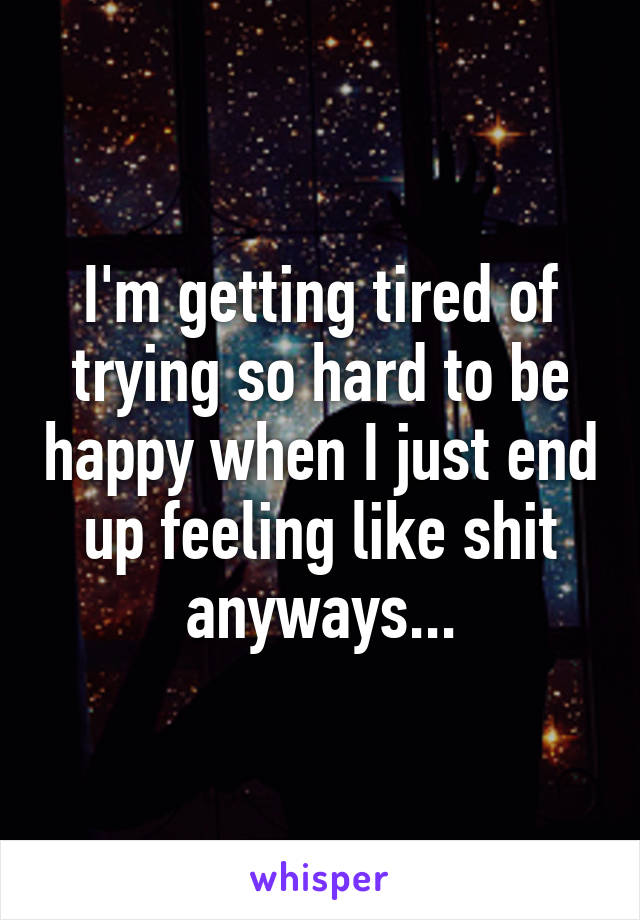 I'm getting tired of trying so hard to be happy when I just end up feeling like shit anyways...