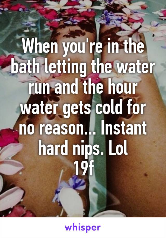 When you're in the bath letting the water run and the hour water gets cold for no reason... Instant hard nips. Lol
19f
