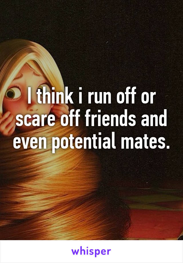 I think i run off or scare off friends and even potential mates. 