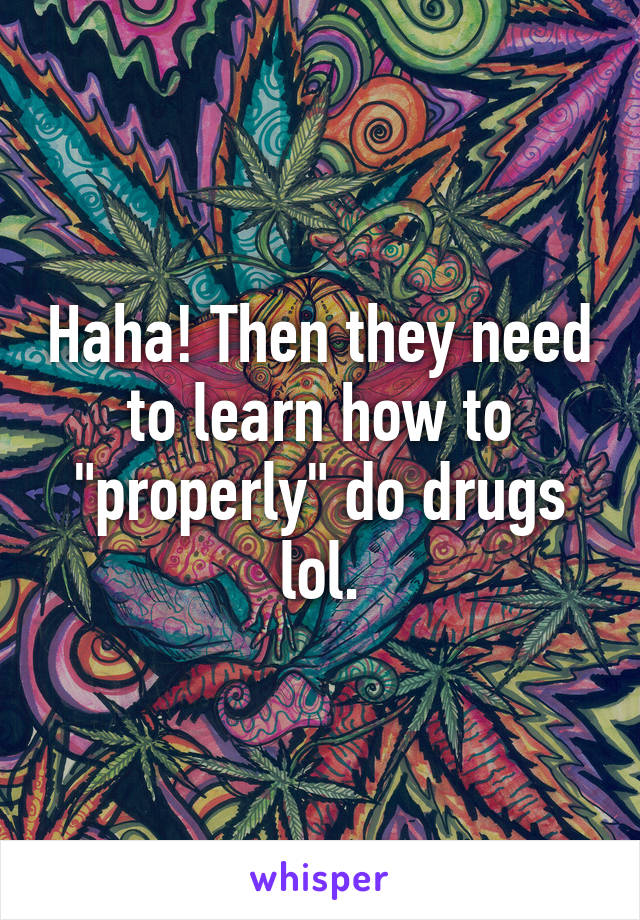 Haha! Then they need to learn how to "properly" do drugs lol.