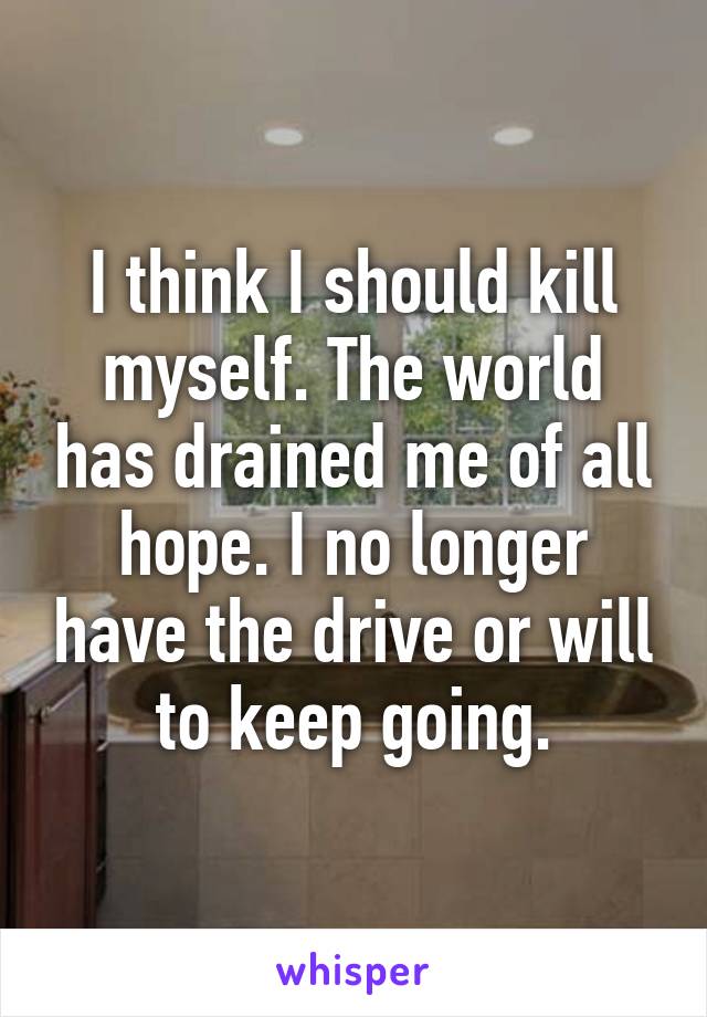 I think I should kill myself. The world has drained me of all hope. I no longer have the drive or will to keep going.