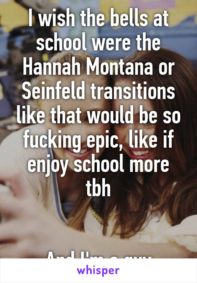 I wish the bells at school were the Hannah Montana or Seinfeld transitions like that would be so fucking epic, like if enjoy school more tbh


And I'm a guy