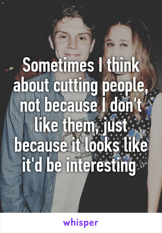 Sometimes I think about cutting people, not because I don't like them, just because it looks like it'd be interesting 