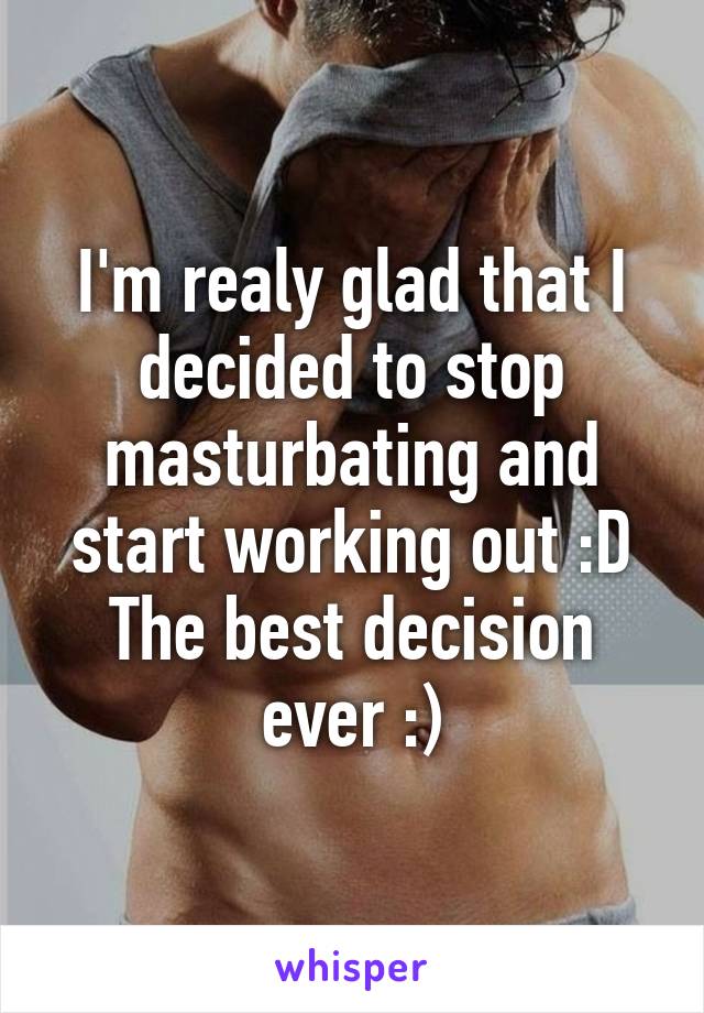 I'm realy glad that I decided to stop masturbating and start working out :D
The best decision ever :)