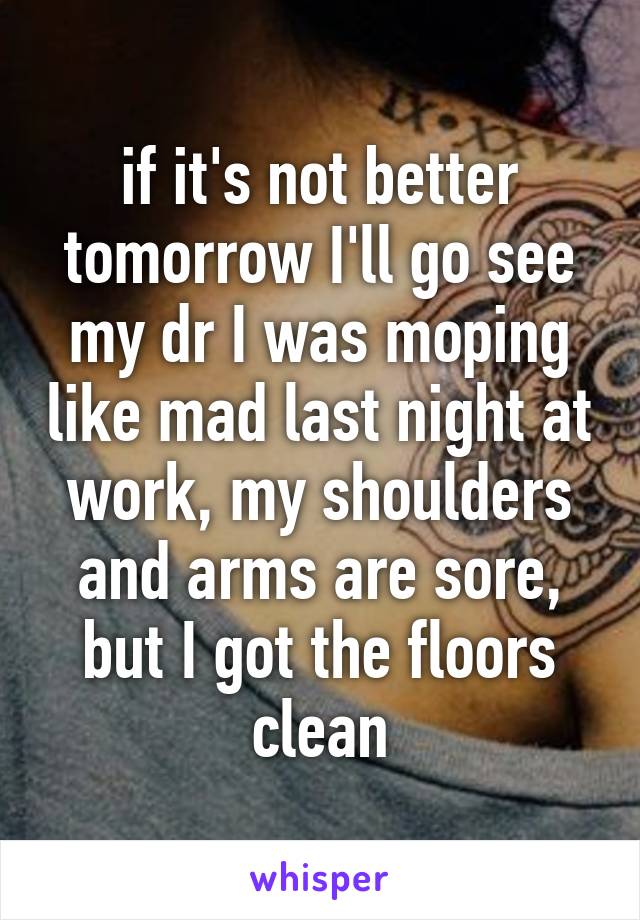 if it's not better tomorrow I'll go see my dr I was moping like mad last night at work, my shoulders and arms are sore, but I got the floors clean