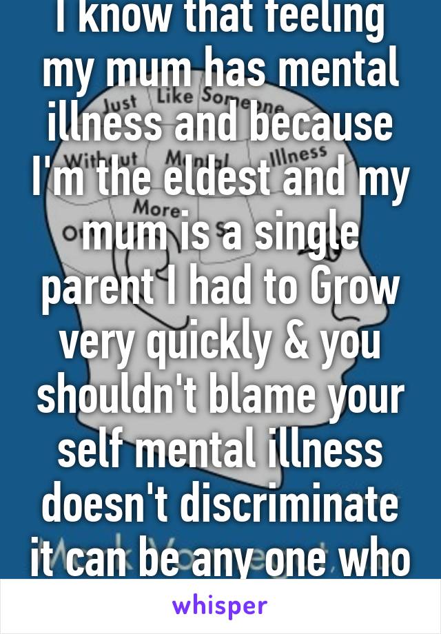 I know that feeling my mum has mental illness and because I'm the eldest and my mum is a single parent I had to Grow very quickly & you shouldn't blame your self mental illness doesn't discriminate it can be any one who can become men ill 