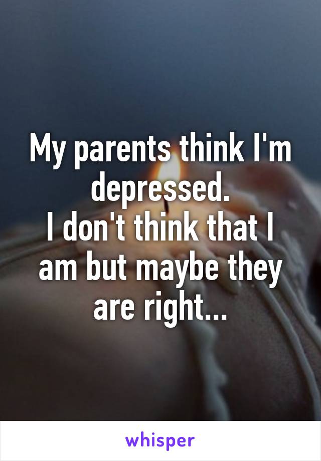 My parents think I'm depressed.
I don't think that I am but maybe they are right...