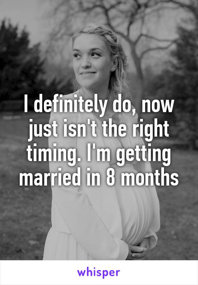 I definitely do, now just isn't the right timing. I'm getting married in 8 months