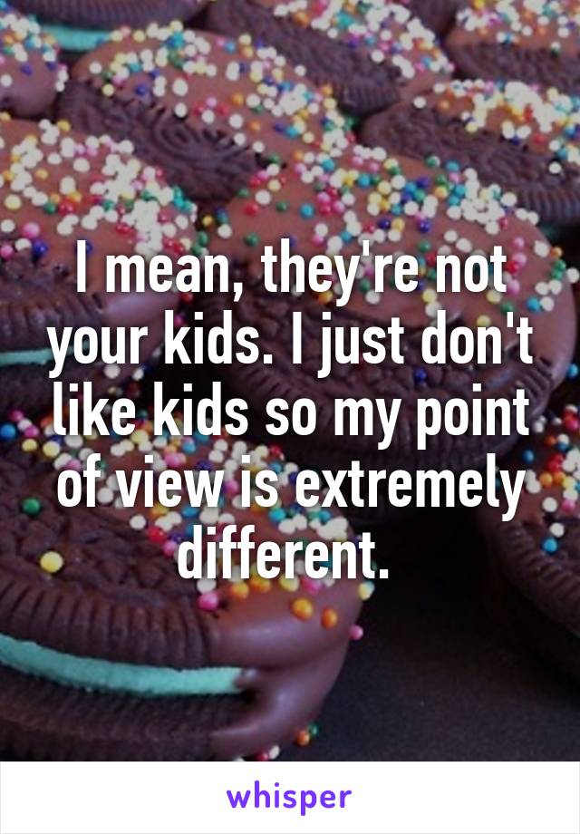 I mean, they're not your kids. I just don't like kids so my point of view is extremely different. 