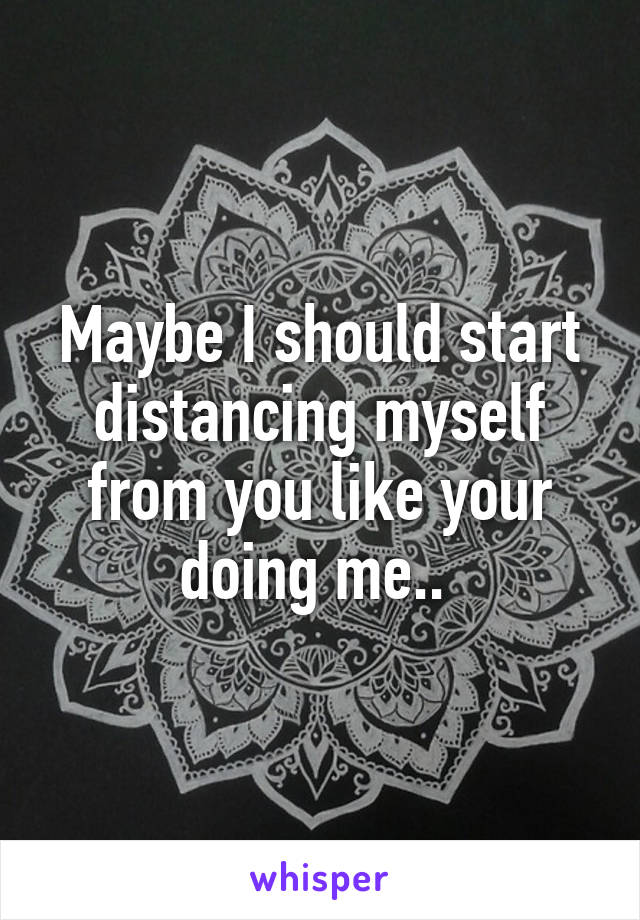 Maybe I should start distancing myself from you like your doing me.. 