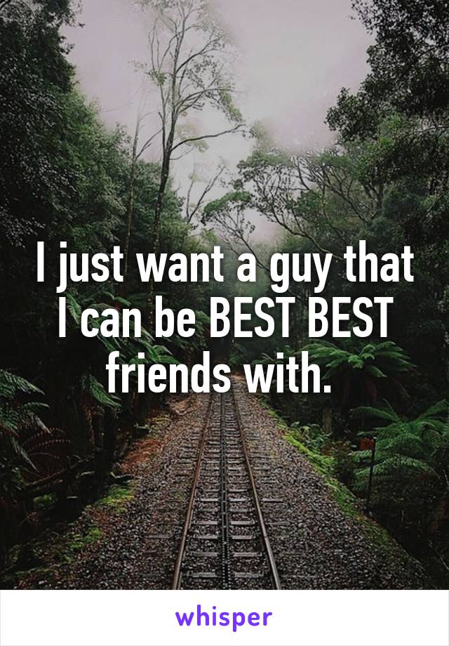 I just want a guy that I can be BEST BEST friends with. 