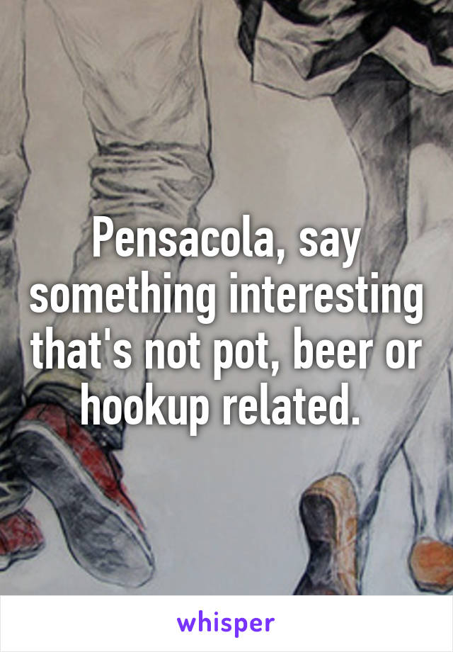 Pensacola, say something interesting that's not pot, beer or hookup related. 