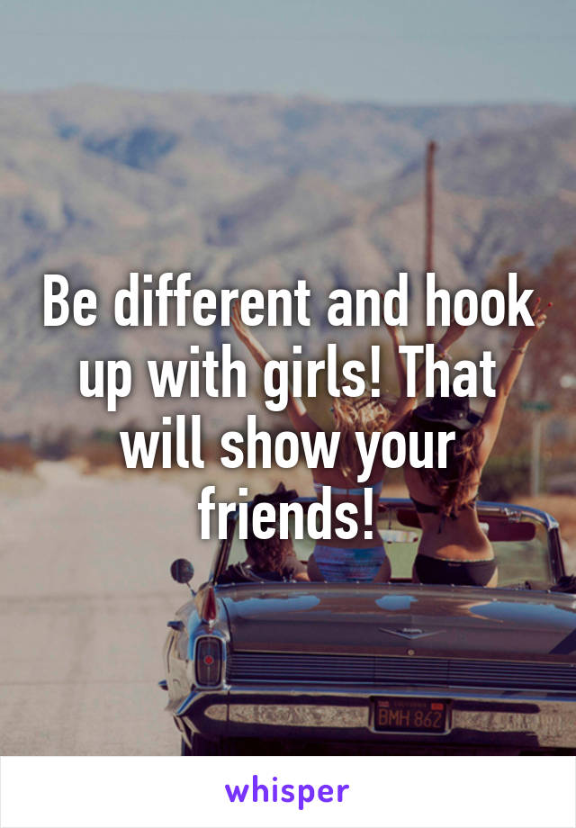 Be different and hook up with girls! That will show your friends!