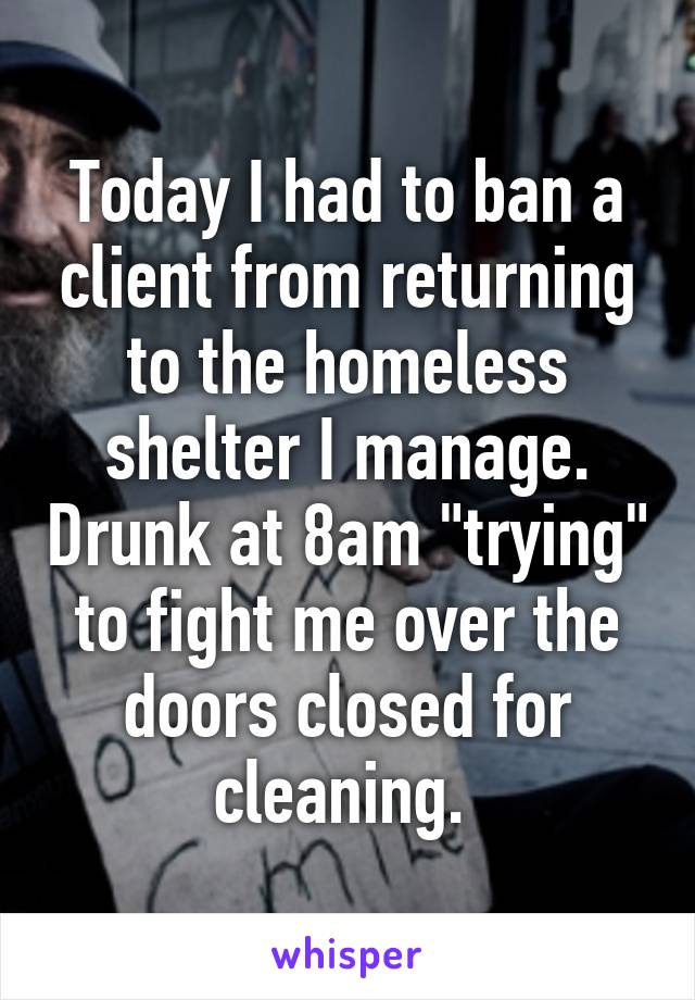 Today I had to ban a client from returning to the homeless shelter I manage. Drunk at 8am "trying" to fight me over the doors closed for cleaning. 