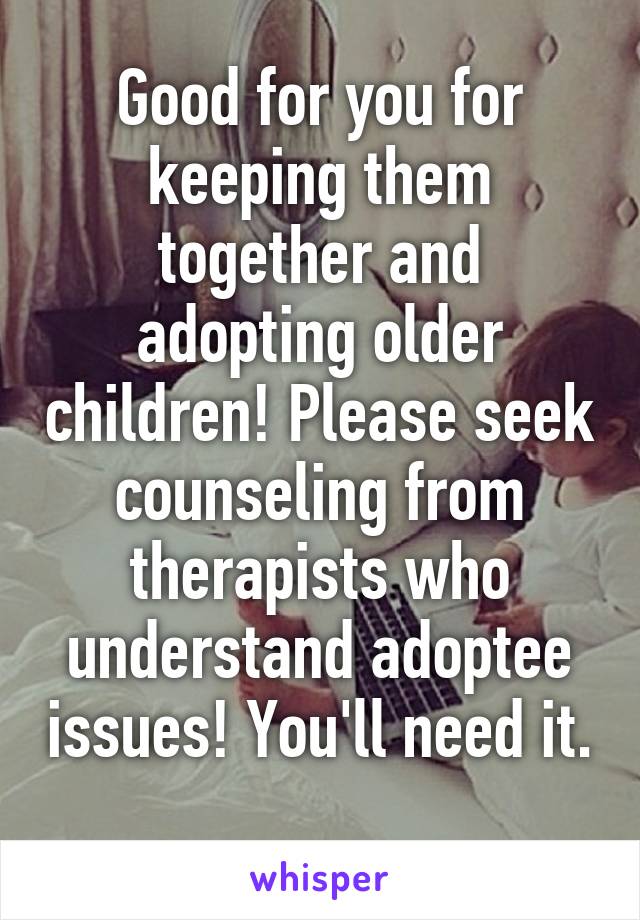 Good for you for keeping them together and adopting older children! Please seek counseling from therapists who understand adoptee issues! You'll need it. 