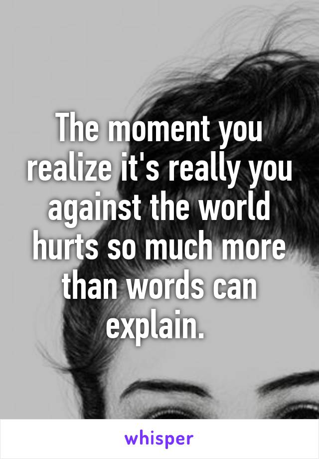 The moment you realize it's really you against the world hurts so much more than words can explain. 