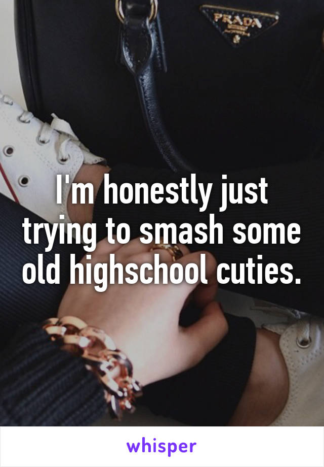 I'm honestly just trying to smash some old highschool cuties.