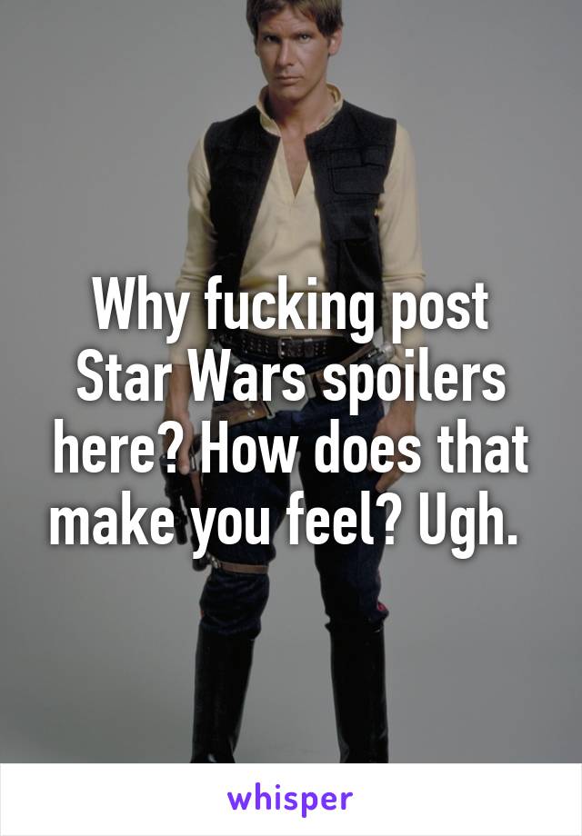 Why fucking post Star Wars spoilers here? How does that make you feel? Ugh. 