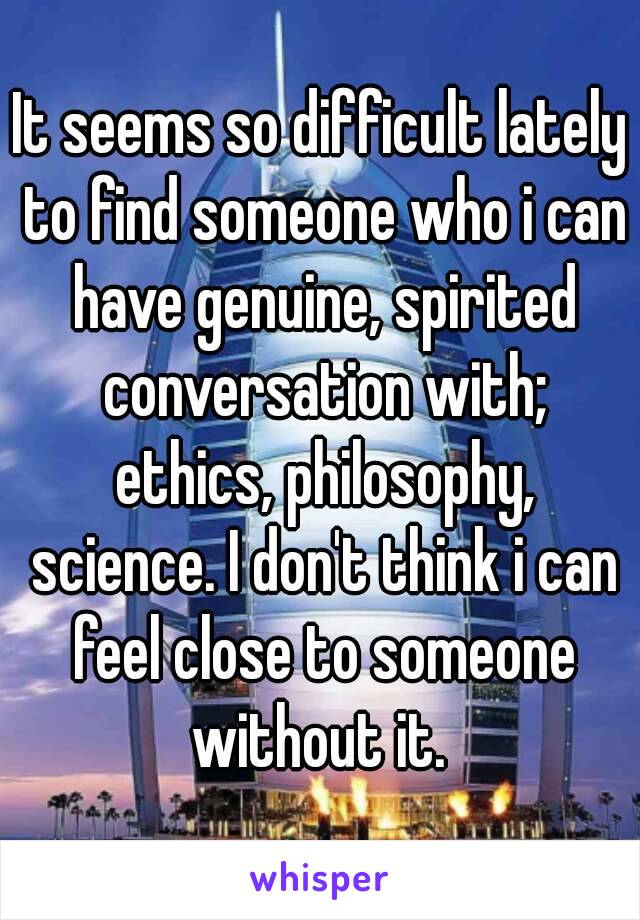 It seems so difficult lately to find someone who i can have genuine, spirited conversation with; ethics, philosophy, science. I don't think i can feel close to someone without it. 