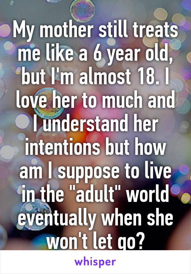 My mother still treats me like a 6 year old, but I'm almost 18. I love her to much and I understand her intentions but how am I suppose to live in the "adult" world eventually when she won't let go?