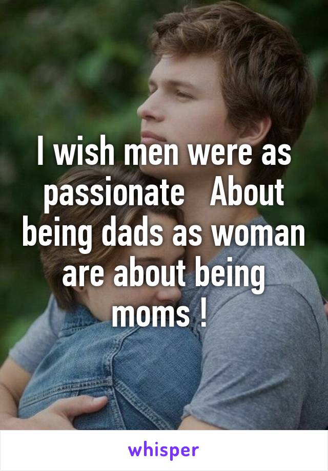 I wish men were as passionate   About being dads as woman are about being moms ! 