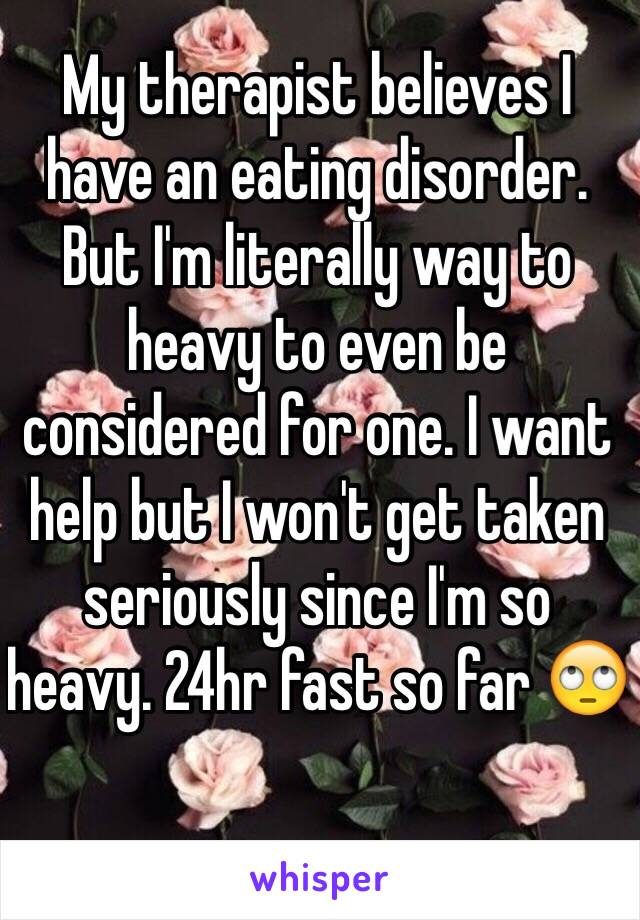 My therapist believes I have an eating disorder. But I'm literally way to heavy to even be considered for one. I want help but I won't get taken seriously since I'm so heavy. 24hr fast so far 🙄