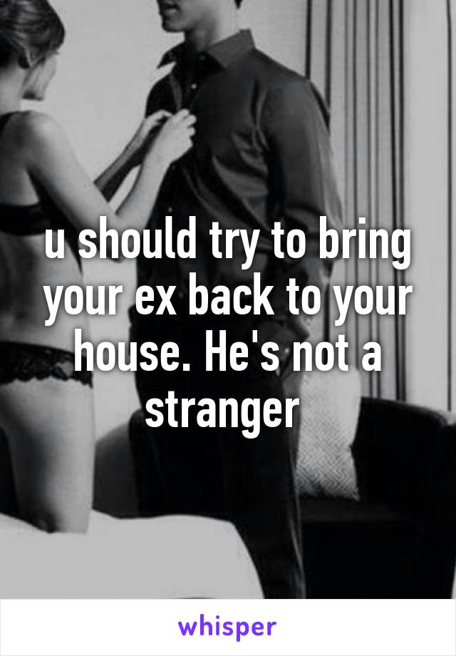 u should try to bring your ex back to your house. He's not a stranger 