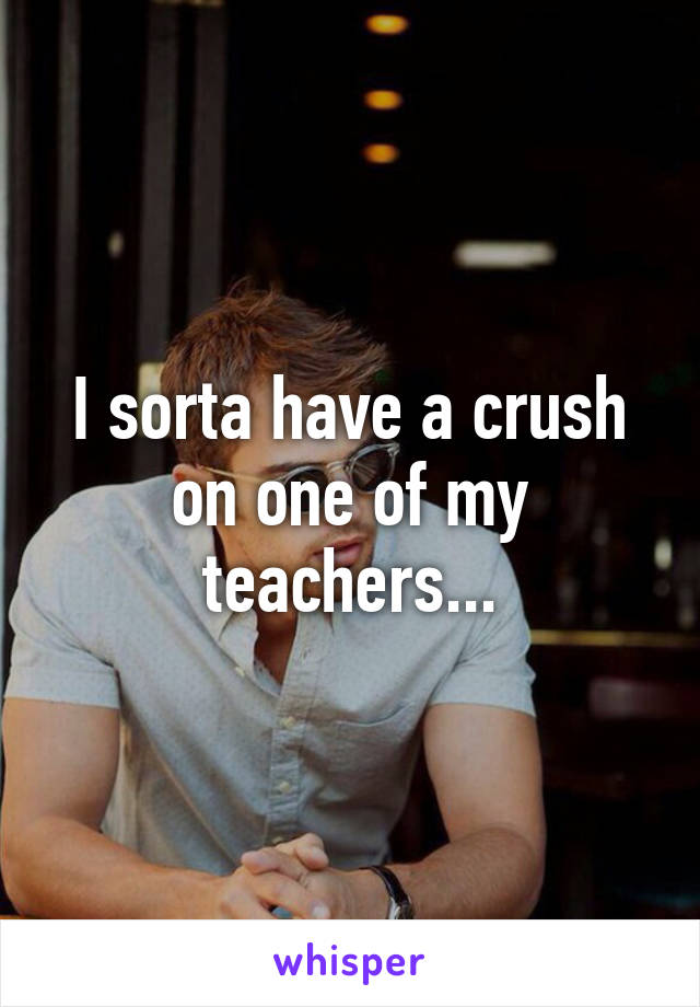 I sorta have a crush on one of my teachers...