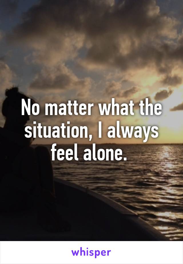 No matter what the situation, I always feel alone. 