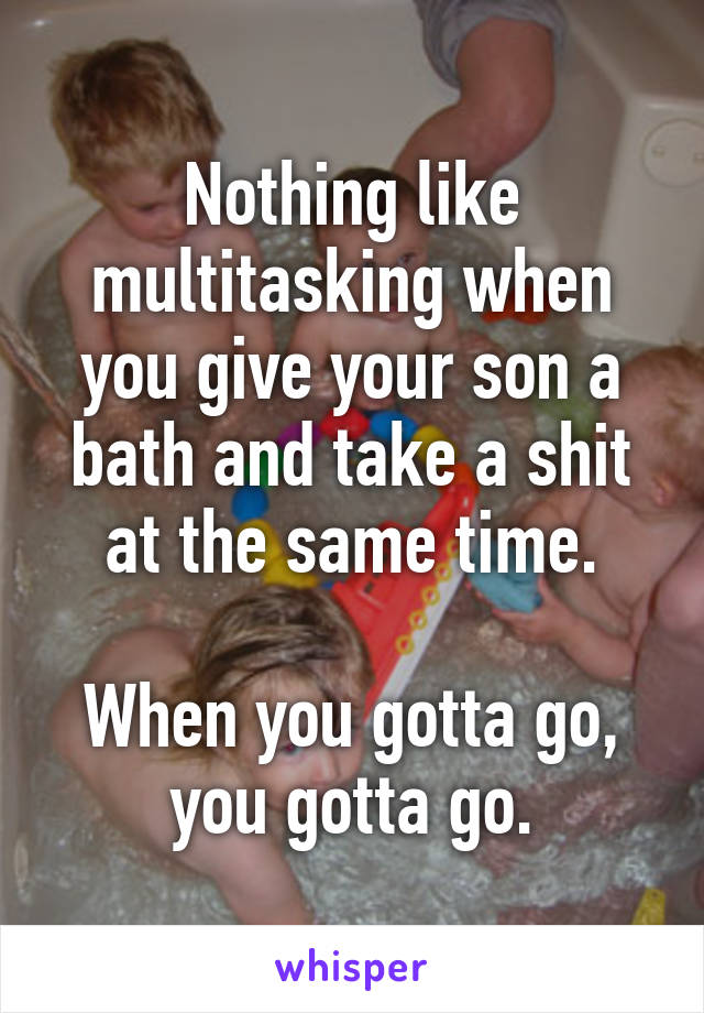 Nothing like multitasking when you give your son a bath and take a shit at the same time.

When you gotta go, you gotta go.