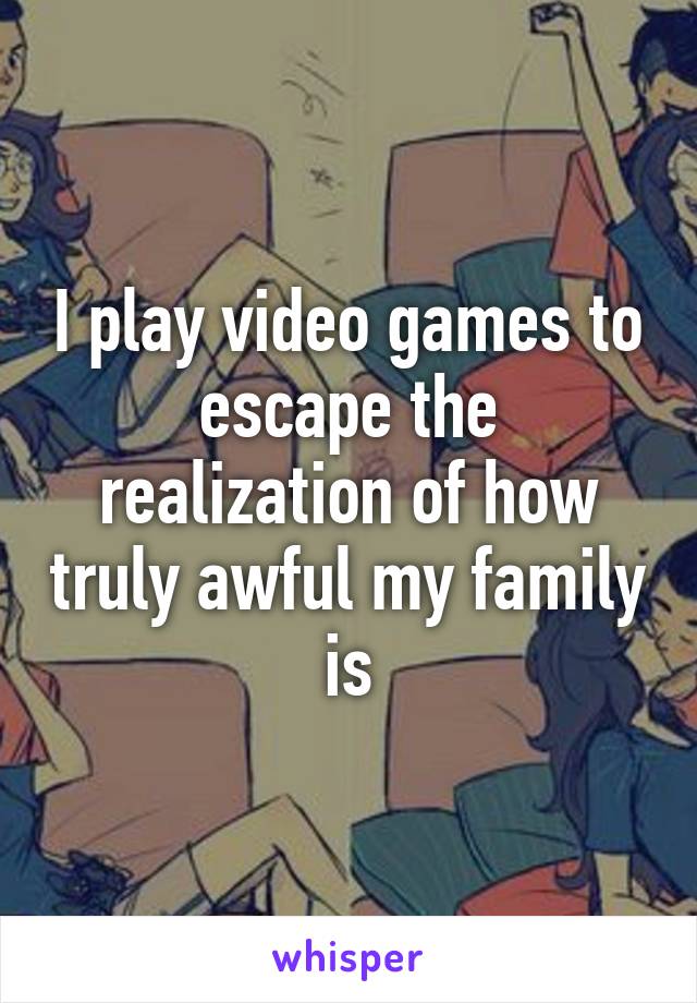 I play video games to escape the realization of how truly awful my family is