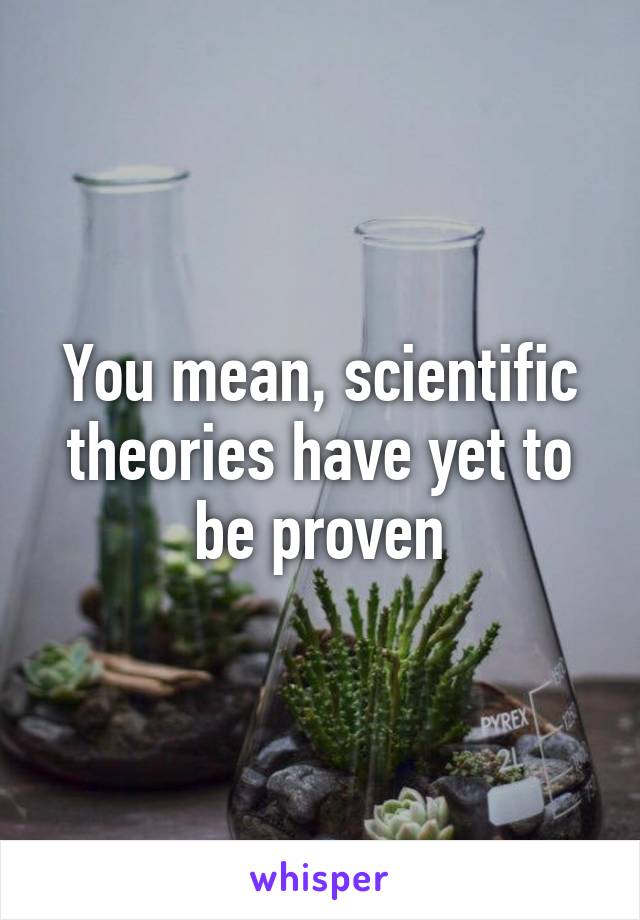 You mean, scientific theories have yet to be proven