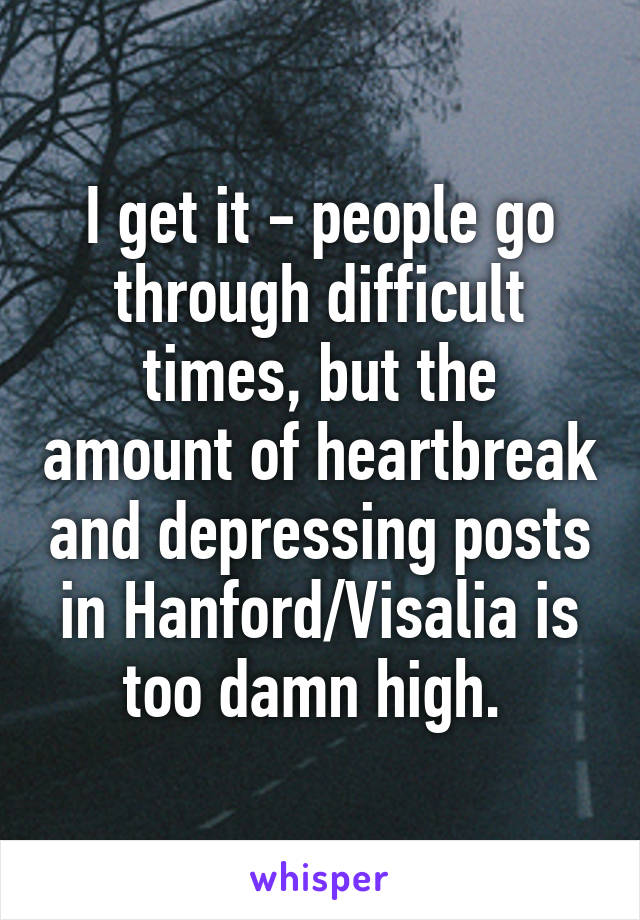 I get it - people go through difficult times, but the amount of heartbreak and depressing posts in Hanford/Visalia is too damn high. 