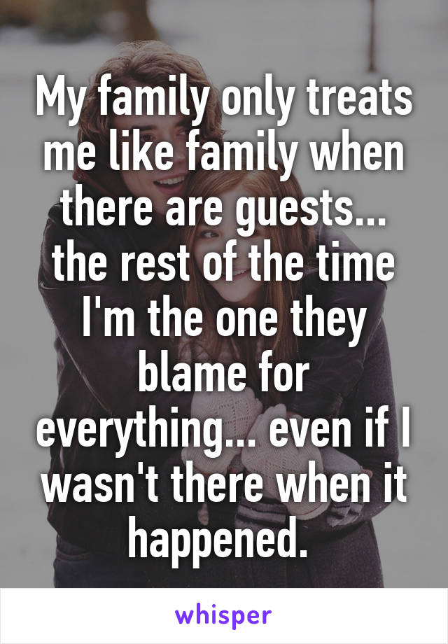 My family only treats me like family when there are guests... the rest of the time I'm the one they blame for everything... even if I wasn't there when it happened. 